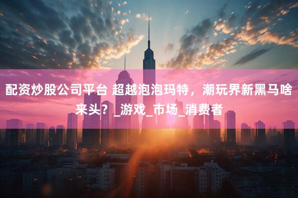 配资炒股公司平台 超越泡泡玛特，潮玩界新黑马啥来头？_游戏_市场_消费者