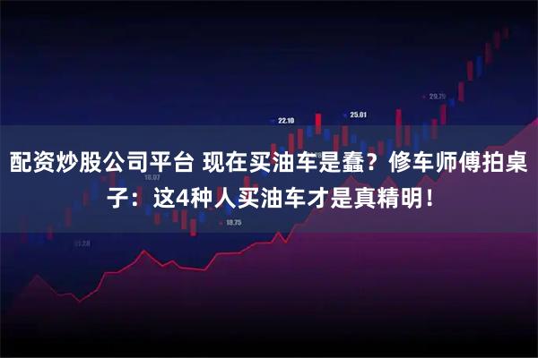 配资炒股公司平台 现在买油车是蠢？修车师傅拍桌子：这4种人买油车才是真精明！