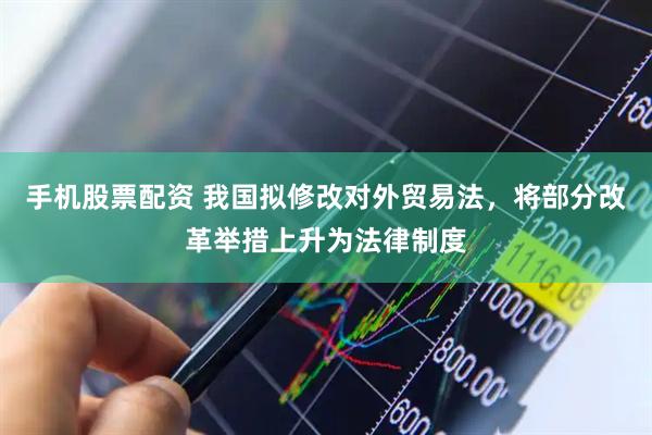 手机股票配资 我国拟修改对外贸易法，将部分改革举措上升为法律制度