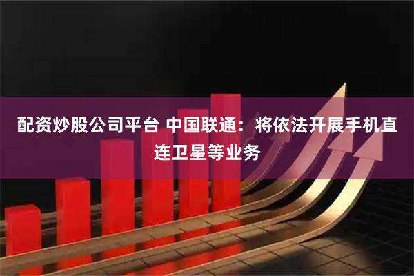 配资炒股公司平台 中国联通：将依法开展手机直连卫星等业务