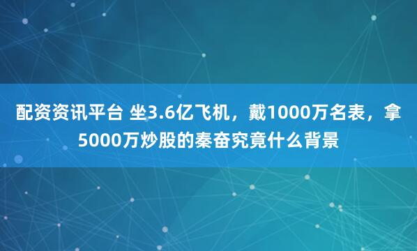 配资资讯平台 坐3.6亿飞机，戴1000万名表，拿5000万炒股的秦奋究竟什么背景