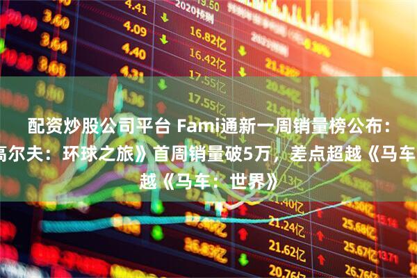 配资炒股公司平台 Fami通新一周销量榜公布：《全民高尔夫：环球之旅》首周销量破5万，差点超越《马车：世界》