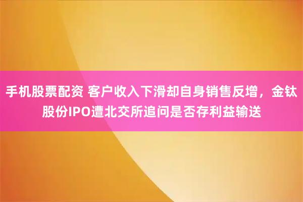 手机股票配资 客户收入下滑却自身销售反增，金钛股份IPO遭北交所追问是否存利益输送