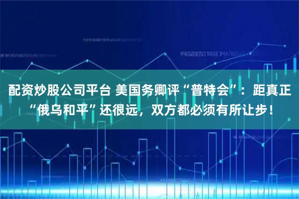 配资炒股公司平台 美国务卿评“普特会”：距真正“俄乌和平”还很远，双方都必须有所让步！
