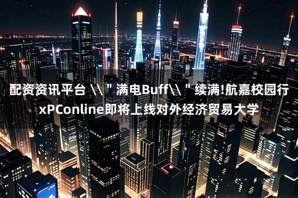 配资资讯平台 \＂满电Buff\＂续满!航嘉校园行xPConline即将上线对外经济贸易大学
