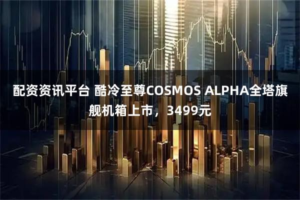 配资资讯平台 酷冷至尊COSMOS ALPHA全塔旗舰机箱上市，3499元