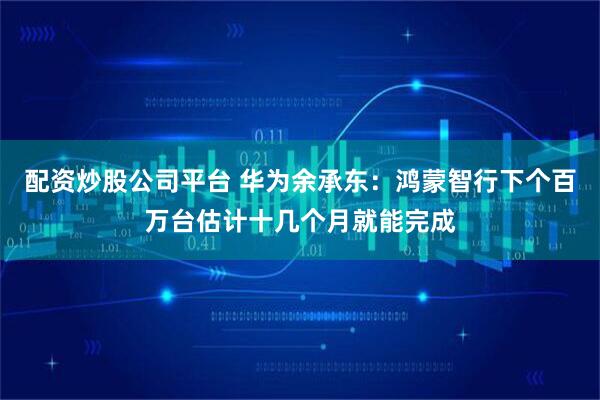 配资炒股公司平台 华为余承东：鸿蒙智行下个百万台估计十几个月就能完成