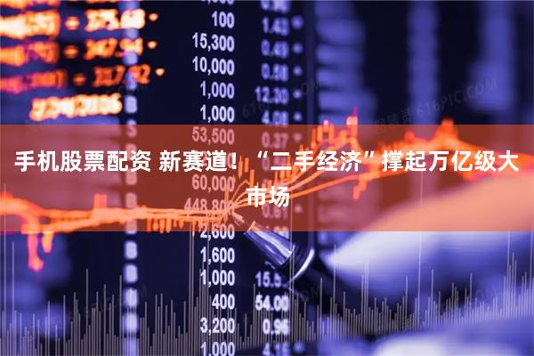 手机股票配资 新赛道！“二手经济”撑起万亿级大市场